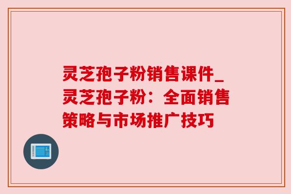 灵芝孢子粉销售课件_灵芝孢子粉：全面销售策略与市场推广技巧