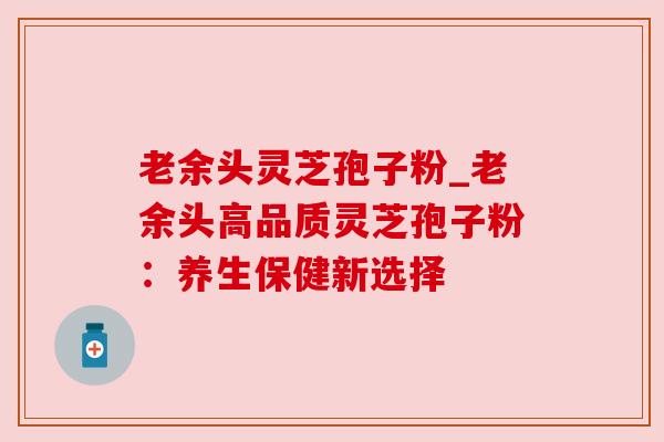 老余头灵芝孢子粉_老余头高品质灵芝孢子粉:养生保健新选择 老余头灵芝孢子粉_老余头高品质灵芝孢子粉:养生保健新选择