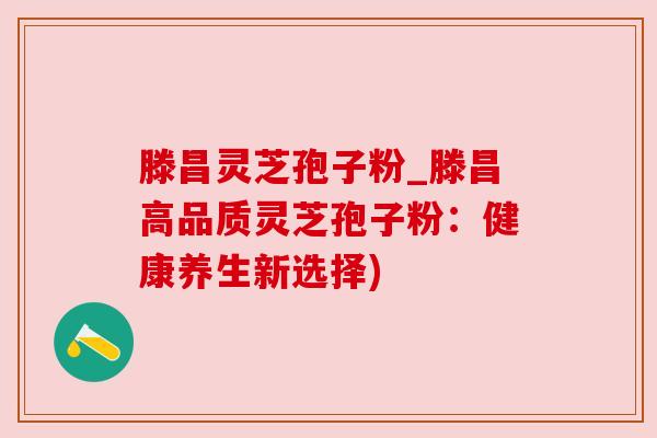 滕昌灵芝孢子粉_滕昌高品质灵芝孢子粉：健康养生新选择)