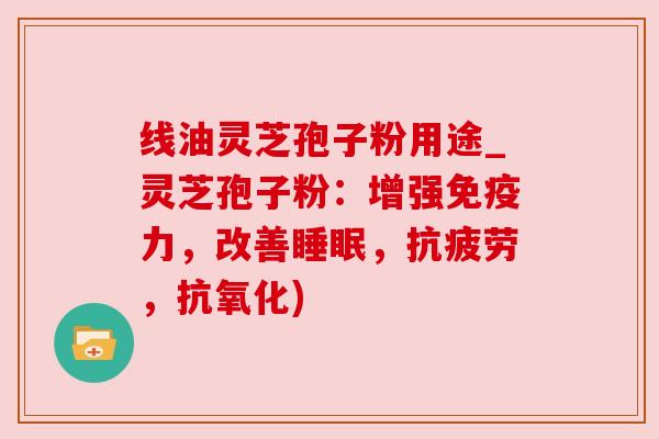 线油灵芝孢子粉用途_灵芝孢子粉：增强免疫力，改善，，)