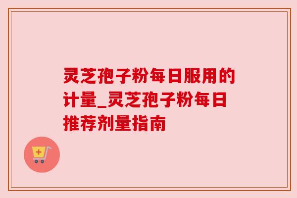 灵芝孢子粉每日服用的计量_灵芝孢子粉每日推荐剂量指南 灵芝孢子粉每日服用的计量_灵芝孢子粉每日推荐剂量指南