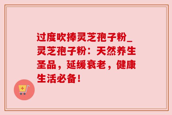 过度吹捧灵芝孢子粉_灵芝孢子粉:天然养生圣品,延缓,健康生活必备! 过度吹捧灵芝孢子粉_灵芝孢子粉:天然养生圣品,延缓,健康生活必备!