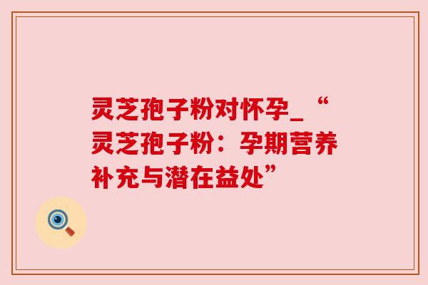 灵芝孢子粉对怀孕_“灵芝孢子粉:孕期营养补充与潜在益处” 灵芝孢子粉对怀孕_“灵芝孢子粉:孕期营养补充与潜在益处”
