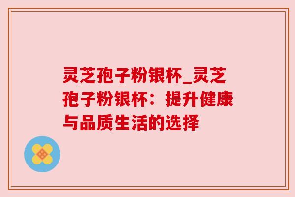灵芝孢子粉银杯_灵芝孢子粉银杯:提升健康与品质生活的选择 灵芝孢子粉银杯_灵芝孢子粉银杯:提升健康与品质生活的选择