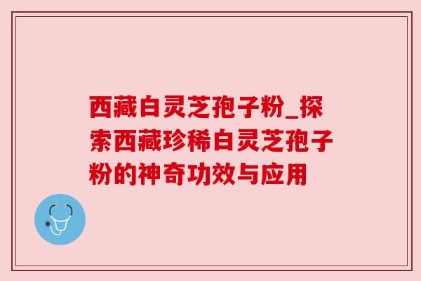 西藏白灵芝孢子粉_探索西藏珍稀白灵芝孢子粉的神奇功效与应用 西藏白灵芝孢子粉_探索西藏珍稀白灵芝孢子粉的神奇功效与应用