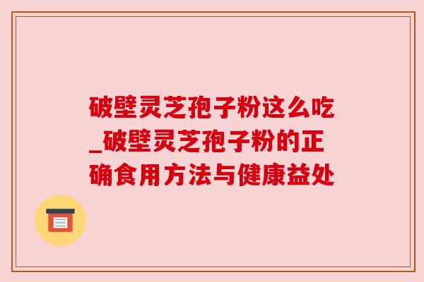破壁灵芝孢子粉这么吃_破壁灵芝孢子粉的正确食用方法与健康益处 破壁灵芝孢子粉这么吃_破壁灵芝孢子粉的正确食用方法与健康益处