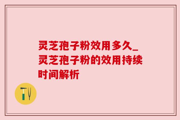 灵芝孢子粉效用多久_灵芝孢子粉的效用持续时间解析 灵芝孢子粉效用多久_灵芝孢子粉的效用持续时间解析