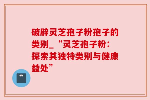 破辟灵芝孢子粉孢子的类别_“灵芝孢子粉:探索其独特类别与健康益处” 破辟灵芝孢子粉孢子的类别_“灵芝孢子粉:探索其独特类别与健康益处”
