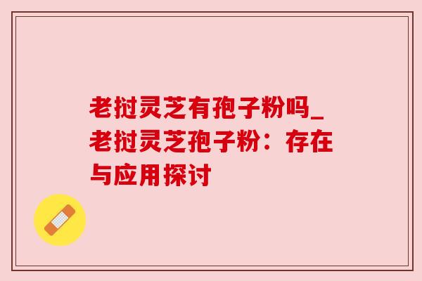 老挝灵芝有孢子粉吗_老挝灵芝孢子粉:存在与应用探讨 老挝灵芝有孢子粉吗_老挝灵芝孢子粉:存在与应用探讨