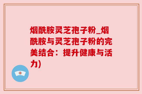 烟酰胺灵芝孢子粉_烟酰胺与灵芝孢子粉的完美结合：提升健康与活力)