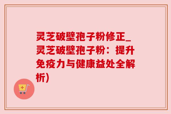 灵芝破壁孢子粉修正_灵芝破壁孢子粉:提升免疫力与健康益处全解析) 灵芝破壁孢子粉修正_灵芝破壁孢子粉:提升免疫力与健康益处全解析)