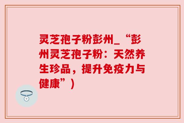 灵芝孢子粉彭州_“彭州灵芝孢子粉:天然养生珍品,提升免疫力与健康”) 灵芝孢子粉彭州_“彭州灵芝孢子粉:天然养生珍品,提升免疫力与健康”)