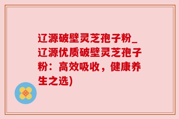 辽源破壁灵芝孢子粉_辽源优质破壁灵芝孢子粉：高效吸收，健康养生之选)