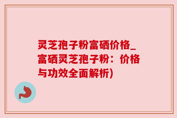 灵芝孢子粉富硒价格_富硒灵芝孢子粉:价格与功效全面解析) 灵芝孢子粉富硒价格_富硒灵芝孢子粉:价格与功效全面解析)