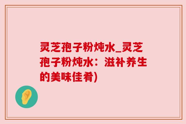 灵芝孢子粉炖水_灵芝孢子粉炖水:滋补养生的美味佳肴) 灵芝孢子粉炖水_灵芝孢子粉炖水:滋补养生的美味佳肴)