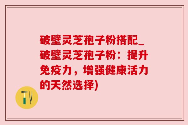 破壁灵芝孢子粉搭配_破壁灵芝孢子粉:提升免疫力,增强健康活力的天然选择) 破壁灵芝孢子粉搭配_破壁灵芝孢子粉:提升免疫力,增强健康活力的天然选择)
