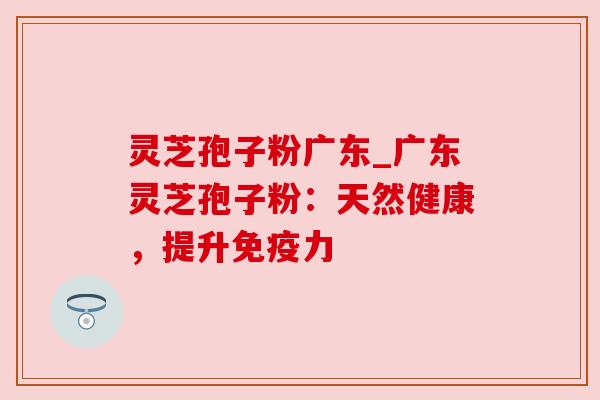灵芝孢子粉广东_广东灵芝孢子粉：天然健康，提升免疫力