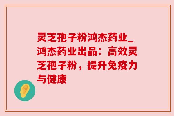 灵芝孢子粉鸿杰药业_鸿杰药业出品：高效灵芝孢子粉，提升免疫力与健康