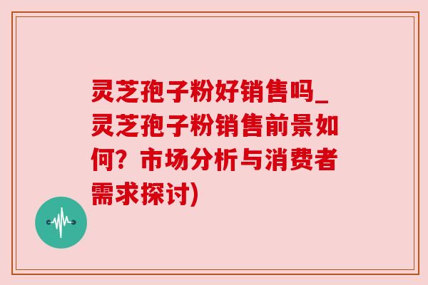 灵芝孢子粉好销售吗_灵芝孢子粉销售前景如何？市场分析与消费者需求探讨)