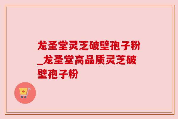 龙圣堂灵芝破壁孢子粉_龙圣堂高品质灵芝破壁孢子粉 龙圣堂灵芝破壁孢子粉_龙圣堂高品质灵芝破壁孢子粉