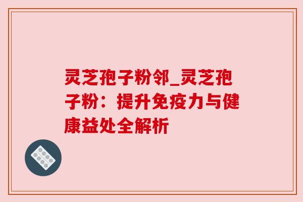 灵芝孢子粉邻_灵芝孢子粉:提升免疫力与健康益处全解析 灵芝孢子粉邻_灵芝孢子粉:提升免疫力与健康益处全解析
