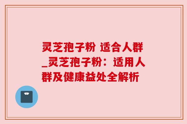 灵芝孢子粉 适合人群_灵芝孢子粉:适用人群及健康益处全解析 灵芝孢子粉 适合人群_灵芝孢子粉:适用人群及健康益处全解析