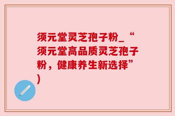 须元堂灵芝孢子粉_“须元堂高品质灵芝孢子粉,健康养生新选择”) 须元堂灵芝孢子粉_“须元堂高品质灵芝孢子粉,健康养生新选择”)