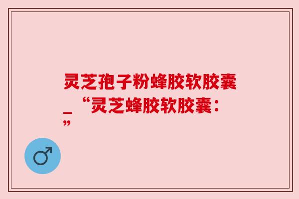 灵芝孢子粉蜂胶软胶囊_“灵芝蜂胶软胶囊：”