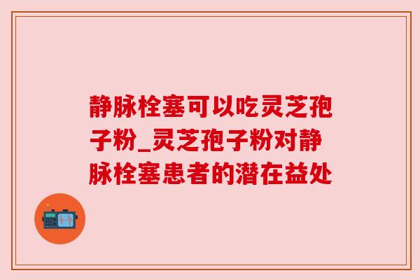 静脉栓塞可以吃灵芝孢子粉_灵芝孢子粉对静脉栓塞患者的潜在益处