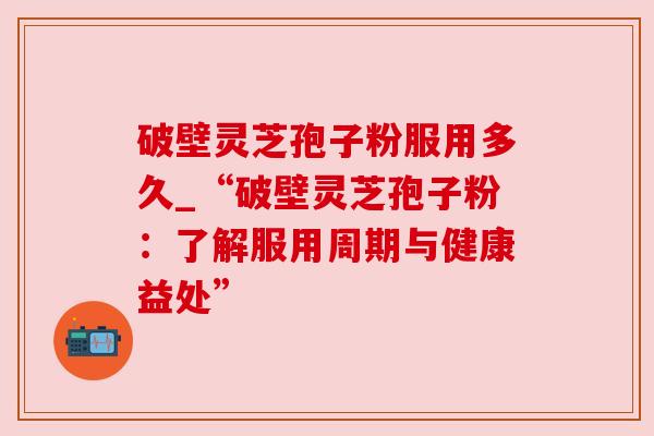 破壁灵芝孢子粉服用多久_“破壁灵芝孢子粉:了解服用周期与健康益处” 破壁灵芝孢子粉服用多久_“破壁灵芝孢子粉:了解服用周期与健康益处”