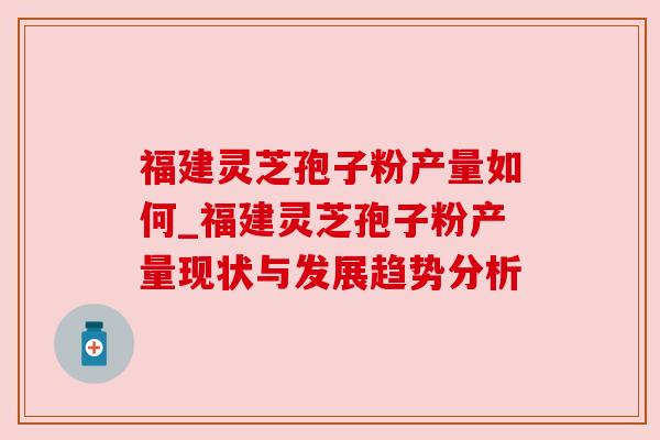 福建灵芝孢子粉产量如何_福建灵芝孢子粉产量现状与发展趋势分析 福建灵芝孢子粉产量如何_福建灵芝孢子粉产量现状与发展趋势分析
