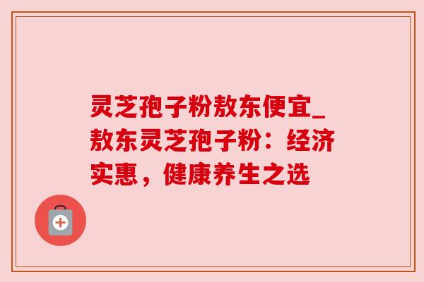 灵芝孢子粉敖东便宜_敖东灵芝孢子粉:经济实惠,健康养生之选 灵芝孢子粉敖东便宜_敖东灵芝孢子粉:经济实惠,健康养生之选