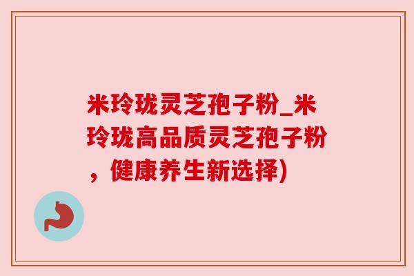 米玲珑灵芝孢子粉_米玲珑高品质灵芝孢子粉,健康养生新选择) 米玲珑灵芝孢子粉_米玲珑高品质灵芝孢子粉,健康养生新选择)