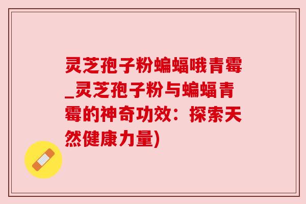 灵芝孢子粉蝙蝠哦青霉_灵芝孢子粉与蝙蝠青霉的神奇功效:探索天然健康力量) 灵芝孢子粉蝙蝠哦青霉_灵芝孢子粉与蝙蝠青霉的神奇功效:探索天然健康力量)