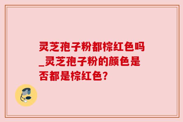 灵芝孢子粉都棕红色吗_灵芝孢子粉的颜色是否都是棕红色? 灵芝孢子粉都棕红色吗_灵芝孢子粉的颜色是否都是棕红色?