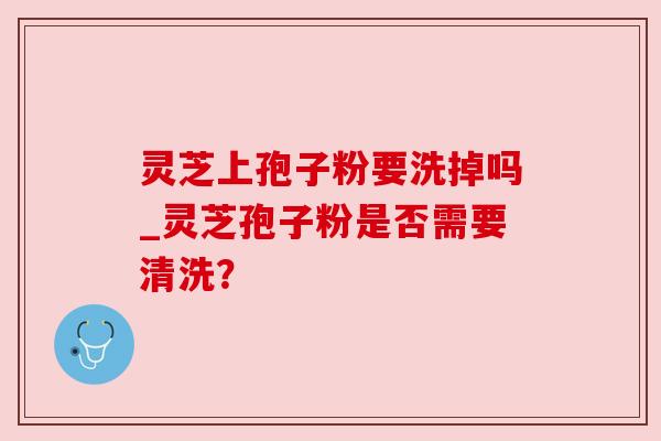 灵芝上孢子粉要洗掉吗_灵芝孢子粉是否需要清洗？