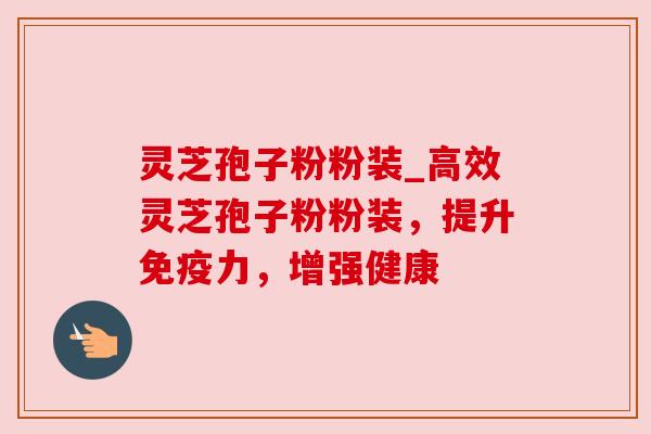 灵芝孢子粉粉装_高效灵芝孢子粉粉装，提升免疫力，增强健康