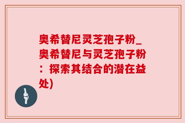 奥希替尼灵芝孢子粉_奥希替尼与灵芝孢子粉:探索其结合的潜在益处) 奥希替尼灵芝孢子粉_奥希替尼与灵芝孢子粉:探索其结合的潜在益处)