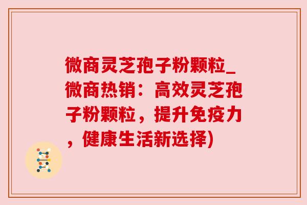微商灵芝孢子粉颗粒_微商热销：高效灵芝孢子粉颗粒，提升免疫力，健康生活新选择)
