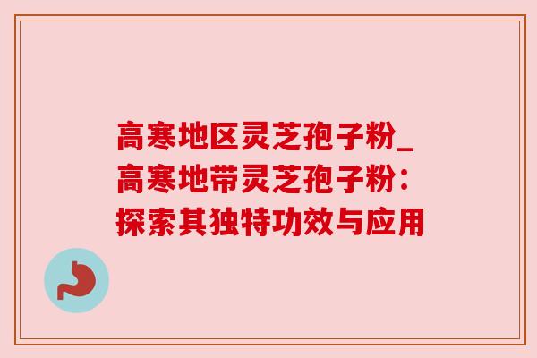高寒地区灵芝孢子粉_高寒地带灵芝孢子粉:探索其独特功效与应用 高寒地区灵芝孢子粉_高寒地带灵芝孢子粉:探索其独特功效与应用