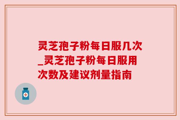 灵芝孢子粉每日服几次_灵芝孢子粉每日服用次数及建议剂量指南 灵芝孢子粉每日服几次_灵芝孢子粉每日服用次数及建议剂量指南