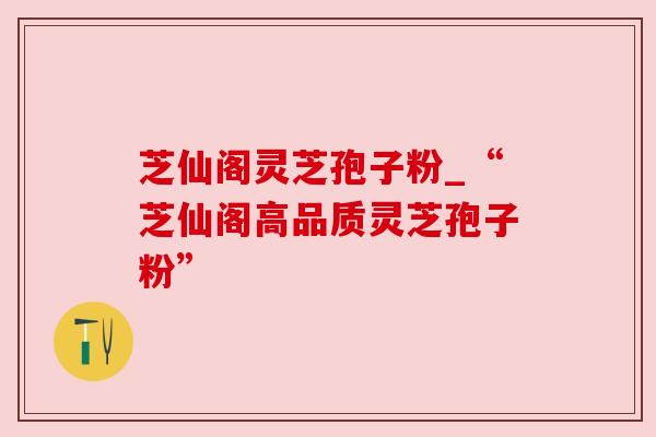 芝仙阁灵芝孢子粉_“芝仙阁高品质灵芝孢子粉”