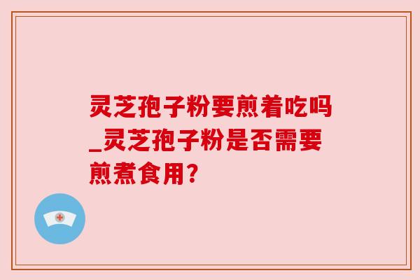 灵芝孢子粉要煎着吃吗_灵芝孢子粉是否需要煎煮食用? 灵芝孢子粉要煎着吃吗_灵芝孢子粉是否需要煎煮食用?