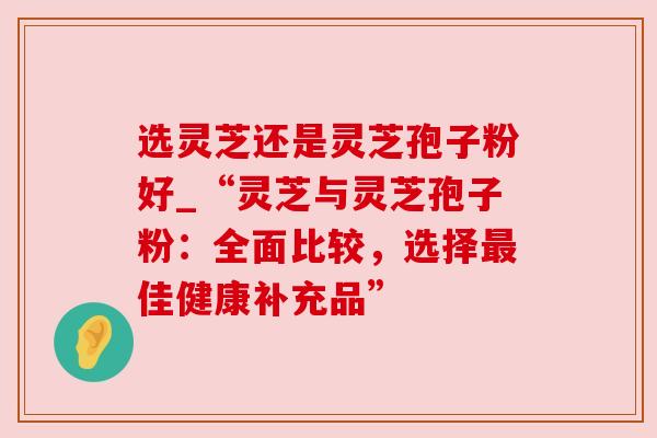 选灵芝还是灵芝孢子粉好_“灵芝与灵芝孢子粉:全面比较,选择佳健康补充品” 选灵芝还是灵芝孢子粉好_“灵芝与灵芝孢子粉:全面比较,选择佳健康补充品”