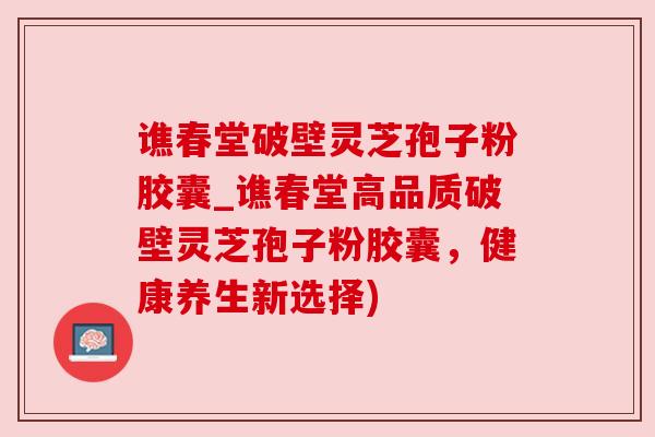 谯春堂破壁灵芝孢子粉胶囊_谯春堂高品质破壁灵芝孢子粉胶囊,健康养生新选择) 谯春堂破壁灵芝孢子粉胶囊_谯春堂高品质破壁灵芝孢子粉胶囊,健康养生新选择)