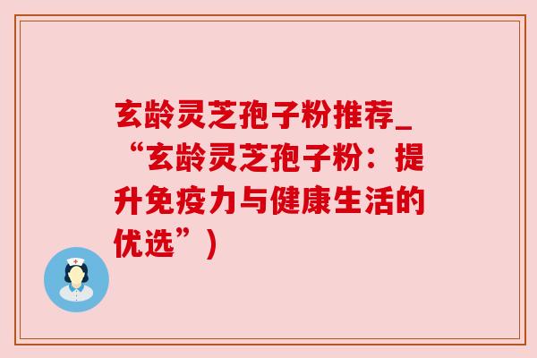 玄龄灵芝孢子粉推荐_“玄龄灵芝孢子粉:提升免疫力与健康生活的优选”) 玄龄灵芝孢子粉推荐_“玄龄灵芝孢子粉:提升免疫力与健康生活的优选”)