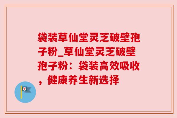 袋装草仙堂灵芝破壁孢子粉_草仙堂灵芝破壁孢子粉:袋装高效吸收,健康养生新选择 袋装草仙堂灵芝破壁孢子粉_草仙堂灵芝破壁孢子粉:袋装高效吸收,健康养生新选择