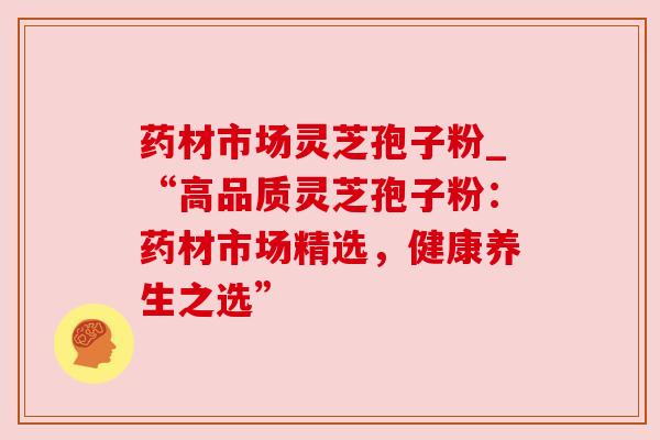 药材市场灵芝孢子粉_“高品质灵芝孢子粉：药材市场精选，健康养生之选”