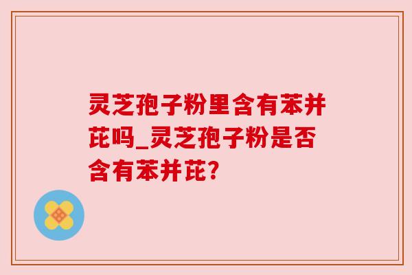 灵芝孢子粉里含有苯并芘吗_灵芝孢子粉是否含有苯并芘？