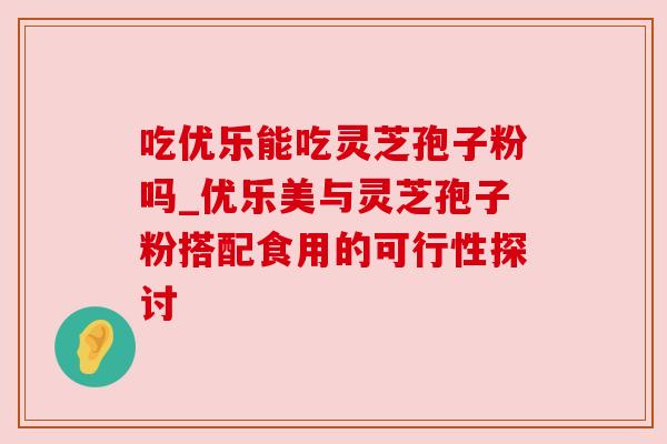 吃优乐能吃灵芝孢子粉吗_优乐美与灵芝孢子粉搭配食用的可行性探讨